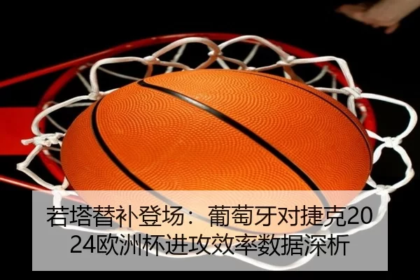 若塔替补登场：葡萄牙对捷克2024欧洲杯进攻效率数据深析